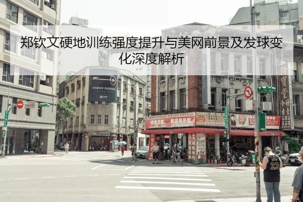 郑钦文硬地训练强度提升与美网前景及发球变化深度解析