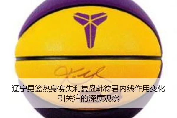 辽宁男篮热身赛失利复盘韩德君内线作用变化引关注的深度观察