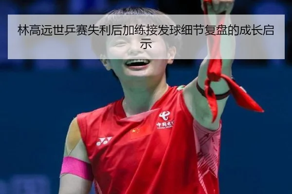 林高远世乒赛失利后加练接发球细节复盘的成长启示