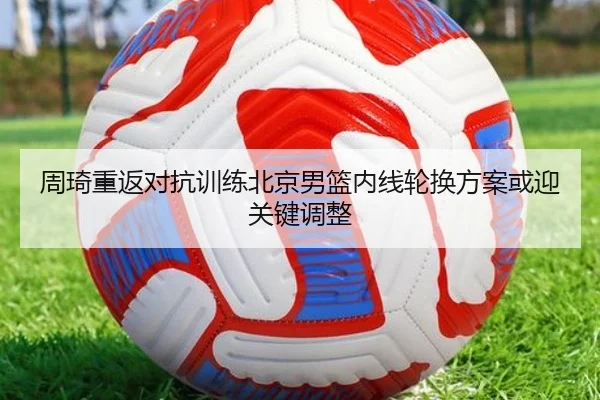 周琦重返对抗训练北京男篮内线轮换方案或迎关键调整