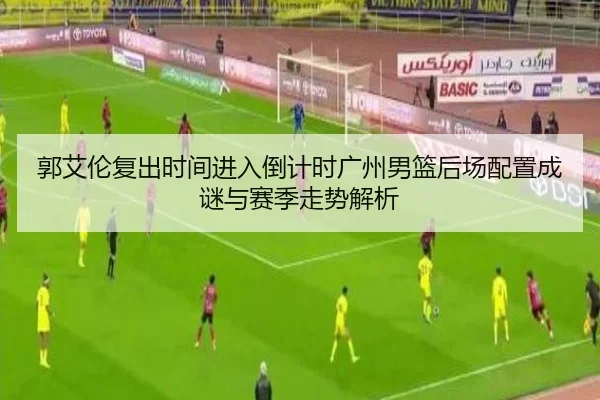 郭艾伦复出时间进入倒计时广州男篮后场配置成谜与赛季走势解析