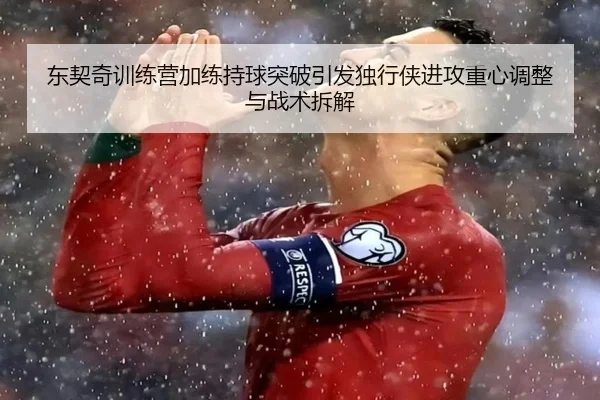 东契奇训练营加练持球突破引发独行侠进攻重心调整与战术拆解